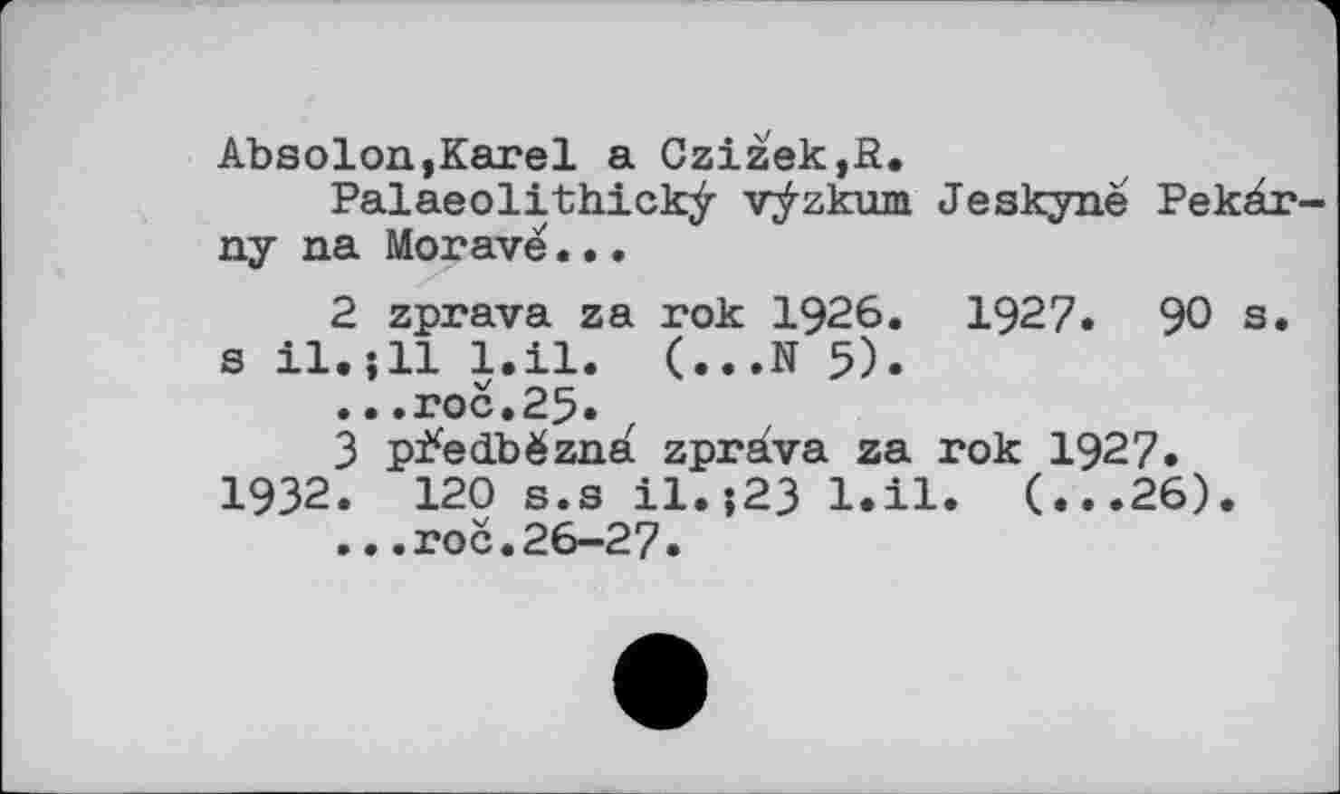 ﻿Absolon,Karel a Czižek,P.
Palaeolithickÿ vÿzkum Jeskyne Pekàr-ny na Morave...
2	zprava za rok 1926. 1927. 90 s. s il.jll l.il. (...N 5).
...roc.25.
3	p^edbèzna zprava za rok 1927.
1932. 120 s.s il.?23 l.il. (...26).
...roc.26-27.